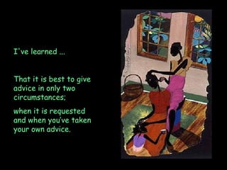 I've learned ...  That it is best to give advice in only two circumstances;  when it is requested and when you’ve taken your own advice. 