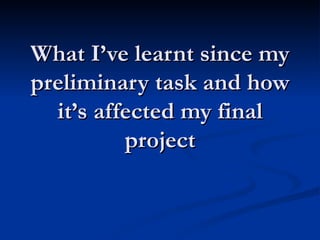 What I’ve learnt since my preliminary task and how it’s affected my final project 