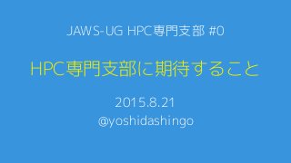 HPC専門支部に期待すること
2015.8.21
@yoshidashingo
JAWS-UG HPC専門支部 #0
 