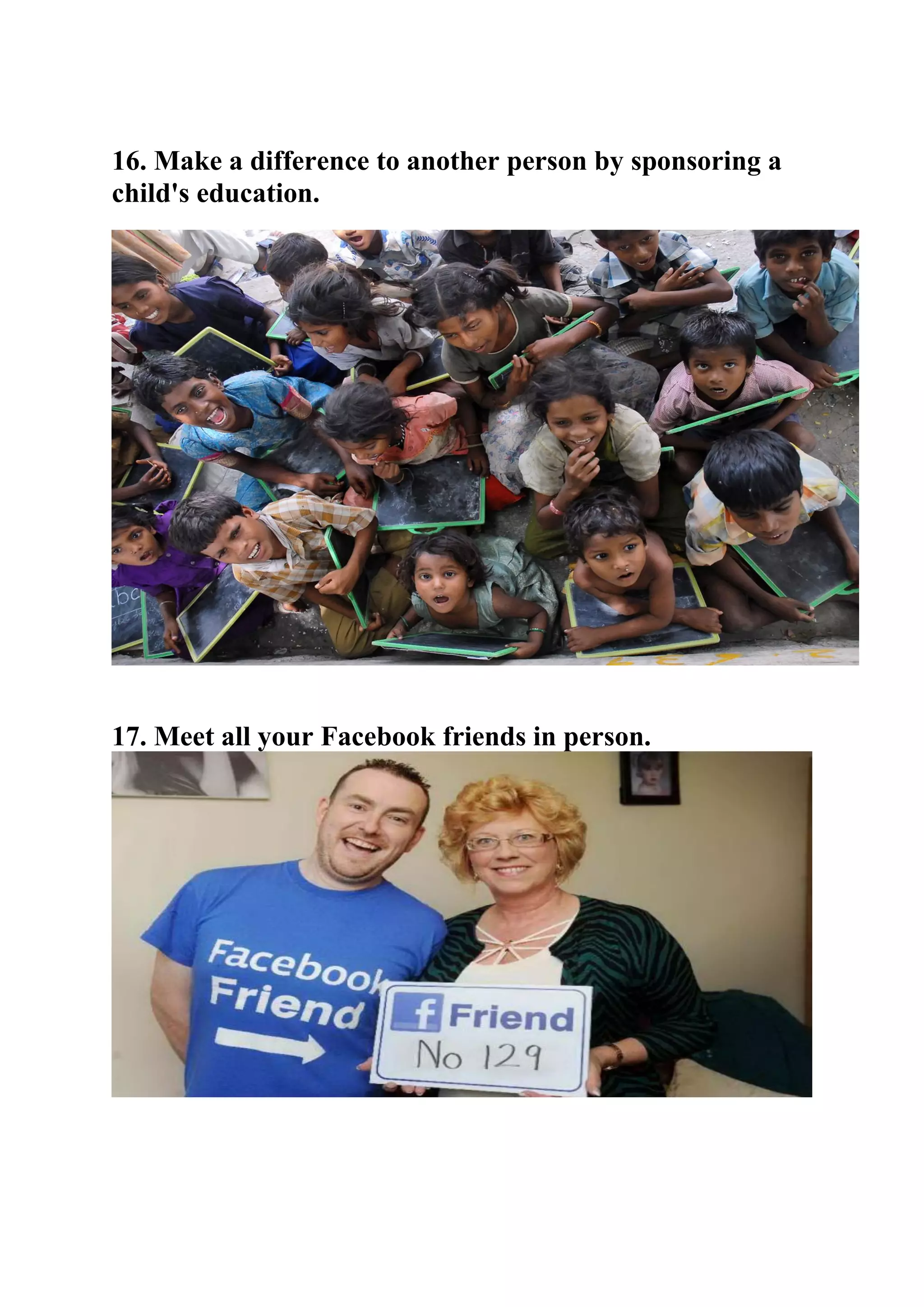 16. Make a difference to another person by sponsoring a
child's education.
17. Meet all your Facebook friends in person.
 