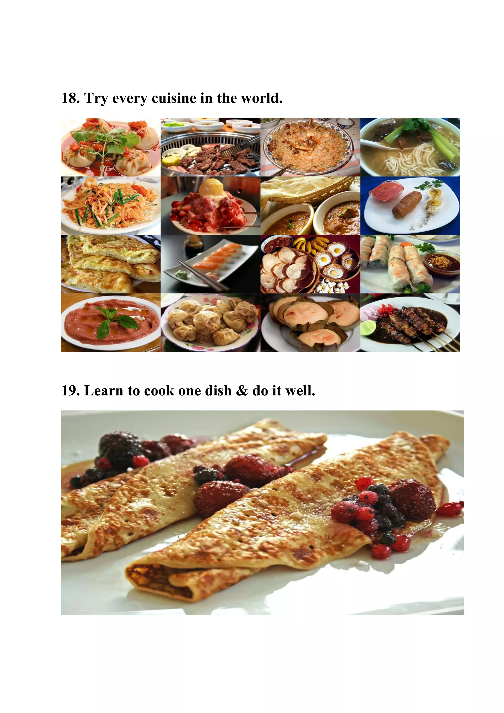 18. Try every cuisine in the world.
19. Learn to cook one dish & do it well.
 