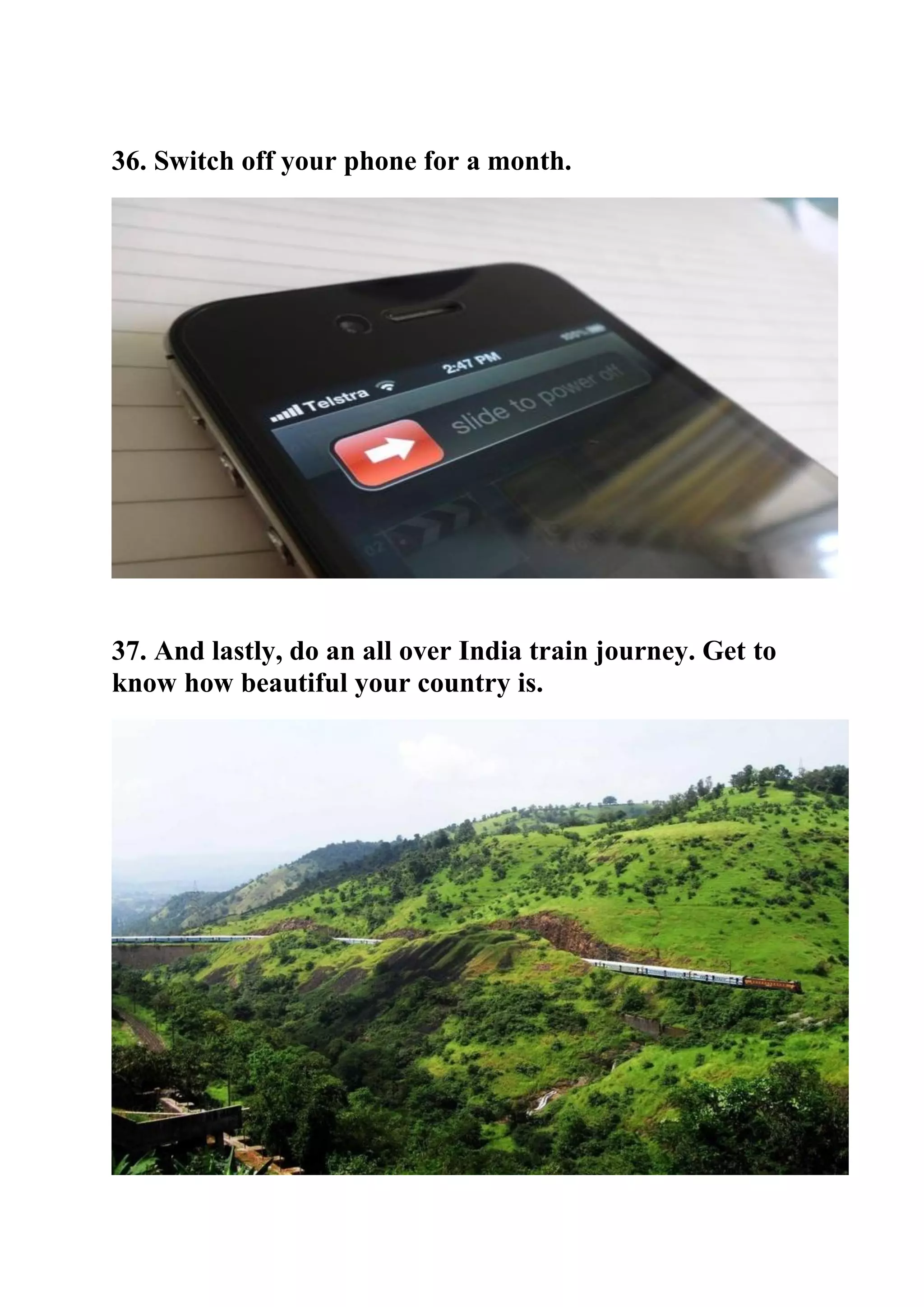 36. Switch off your phone for a month.
37. And lastly, do an all over India train journey. Get to
know how beautiful your country is.
 