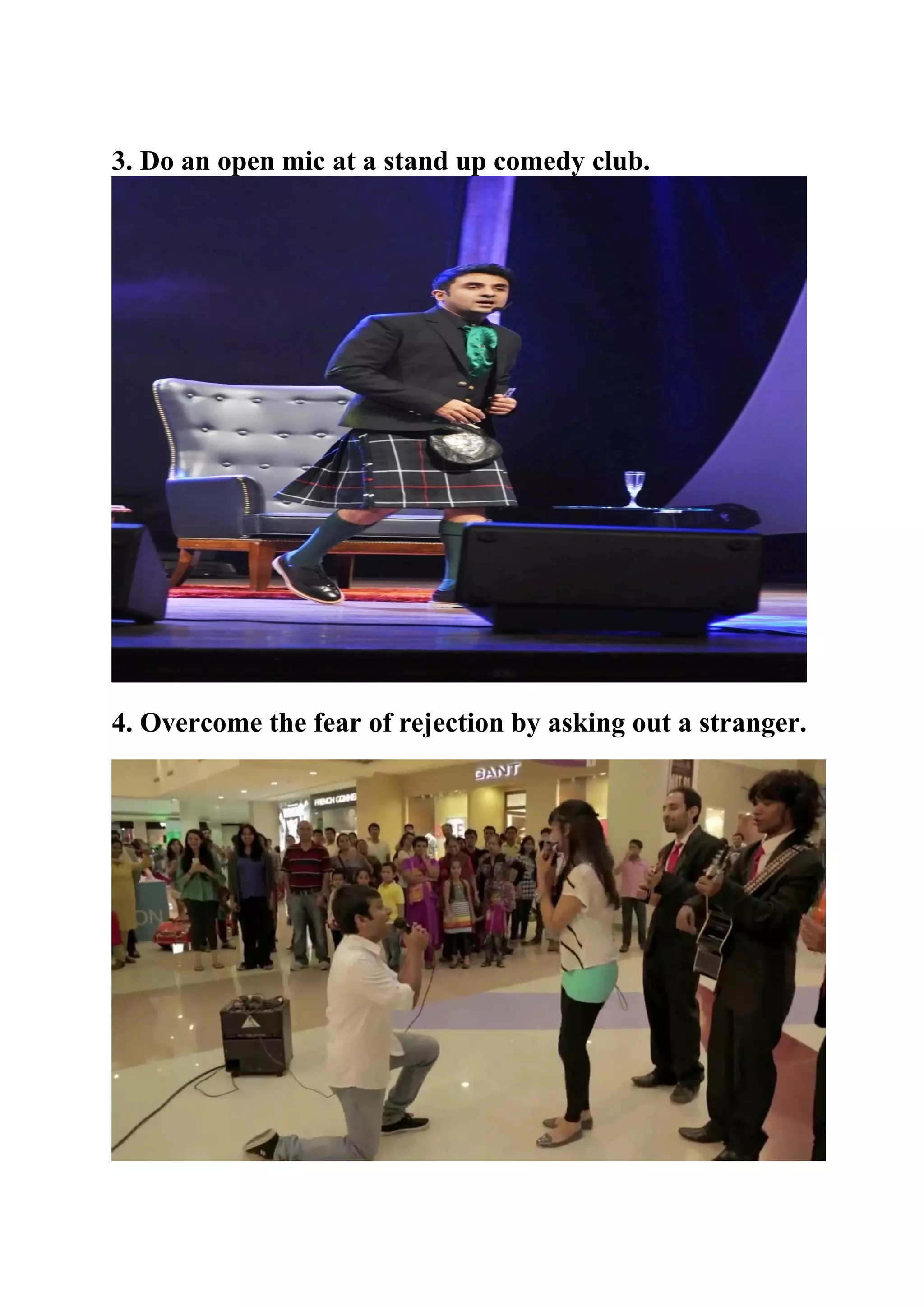 3. Do an open mic at a stand up comedy club.
4. Overcome the fear of rejection by asking out a stranger.
 