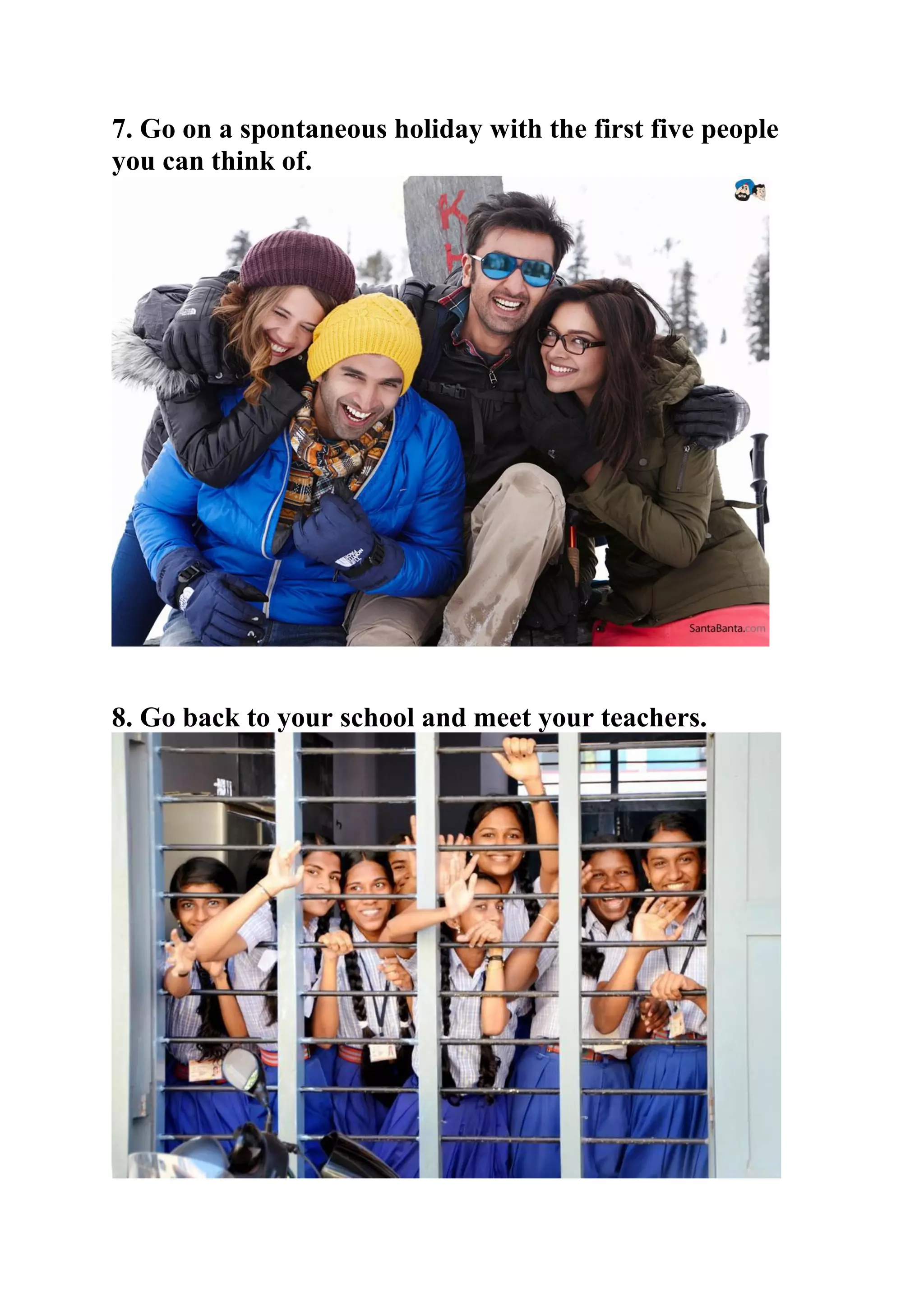 7. Go on a spontaneous holiday with the first five people
you can think of.
8. Go back to your school and meet your teachers.
 