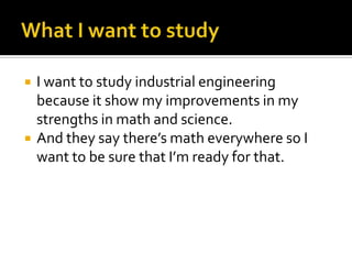  I want to study industrial engineering
because it show my improvements in my
strengths in math and science.
 And they say there’s math everywhere so I
want to be sure that I’m ready for that.
 