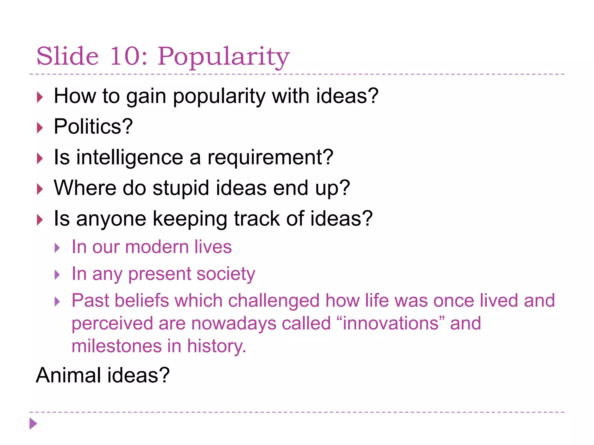 Slide 10: PopularityHow to gain popularity with ideas?Politics?Is intelligence a requirement?Where do stupid ideas end up?Is anyone keeping track of ideas?In our modern livesIn any present societyPast beliefs which challenged how life was once lived and perceived are nowadays called “innovations” and milestones in history.Animal ideas?