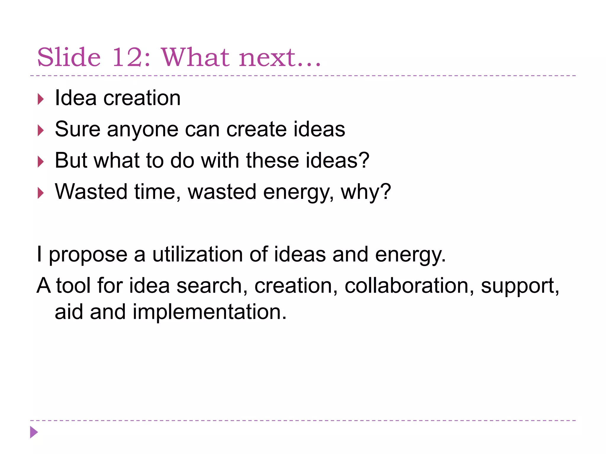 Slide 12: Whatnext…Idea creationSure anyone can create ideasBut what to do with these ideas?Wasted time, wasted energy, why?I propose a utilization of ideas and energy.A tool for idea search, creation, collaboration, support, aid and implementation.