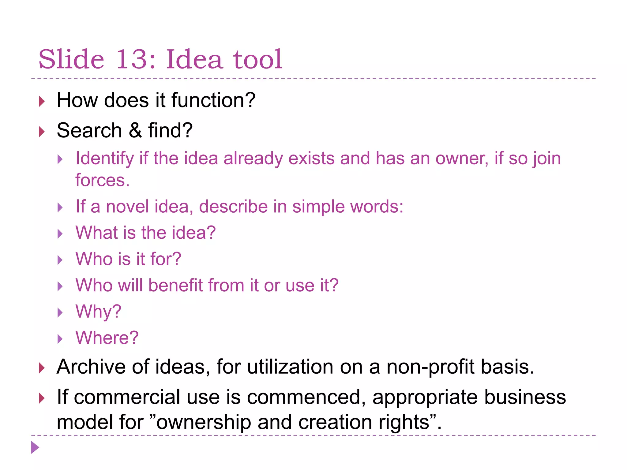 Slide 13: IdeatoolHowdoes it function?Search & find? Identifyif the ideaalreadyexists and has an owner, if so joinforces.If a novelidea, describe in simple words:What is the idea?Who is it for?Who willbenefit from it or use it?Why?Where?Archive of ideas, for utilization on a non-profit basis.Ifcommercialuse is commenced, appropriate business model for ”ownership and creation rights”.