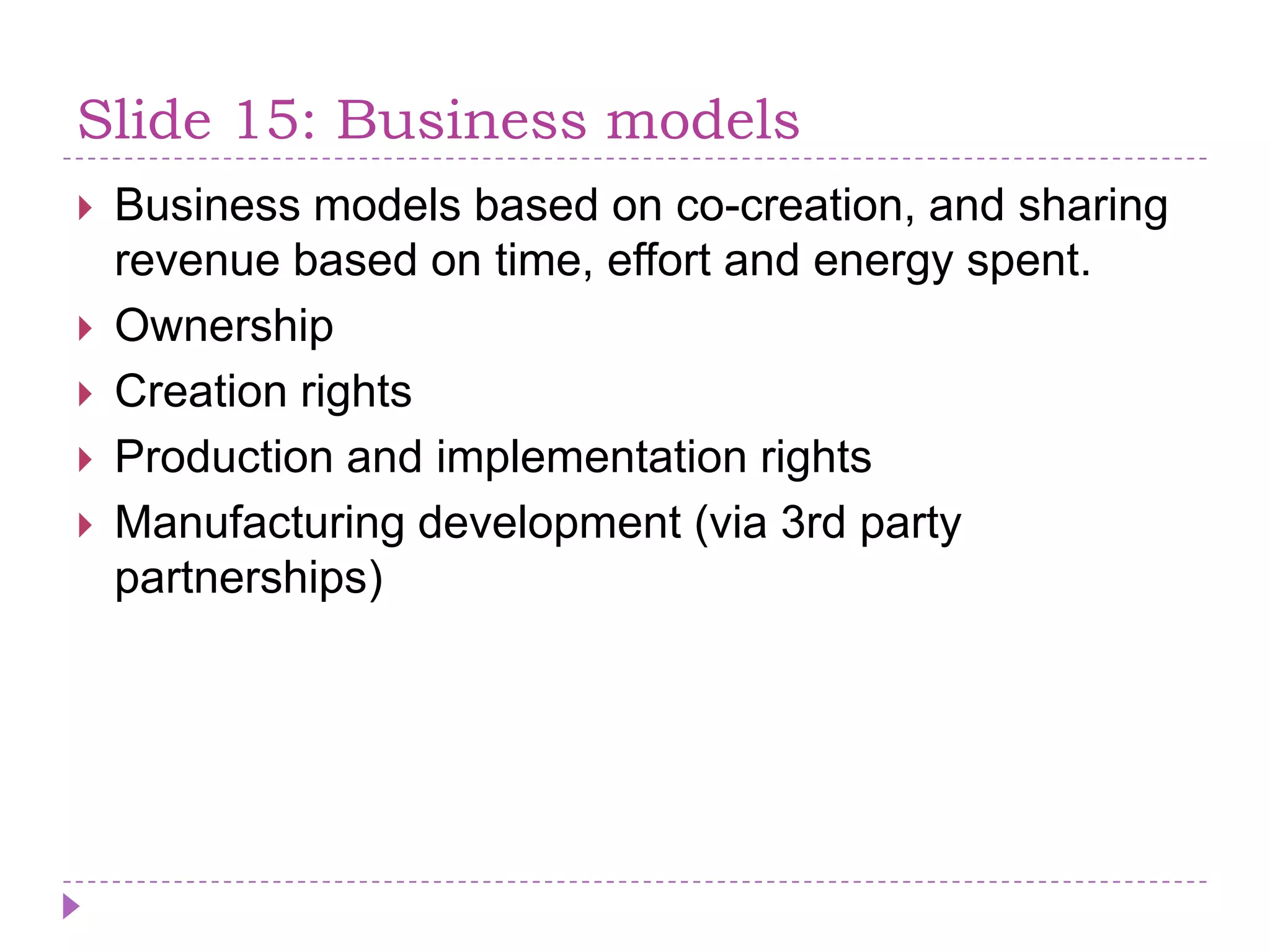 Slide 15: Business modelsBusiness modelsbased on co-creation, and sharingrevenuebased on time, effort and energyspent.OwnershipCreation rightsProduction and implementation rightsManufacturingdevelopment (via 3rd party partnerships)