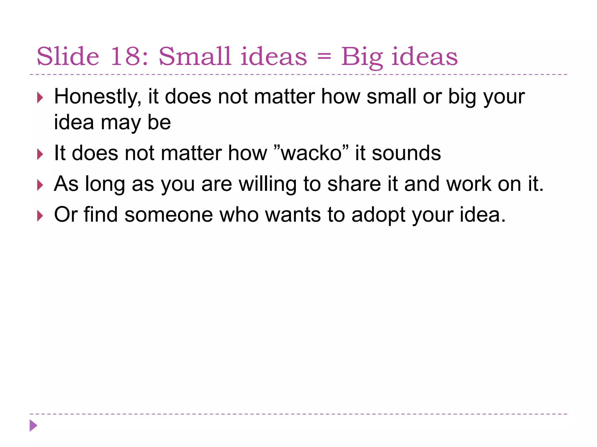 Slide 18: Small ideas = Big ideasHonestly, it does not matterhow small or big your ideamay beIt does not matterhow ”wacko” it soundsAs long as you are willing to share it and work on it.Or findsomeone who wants to adopt your idea.