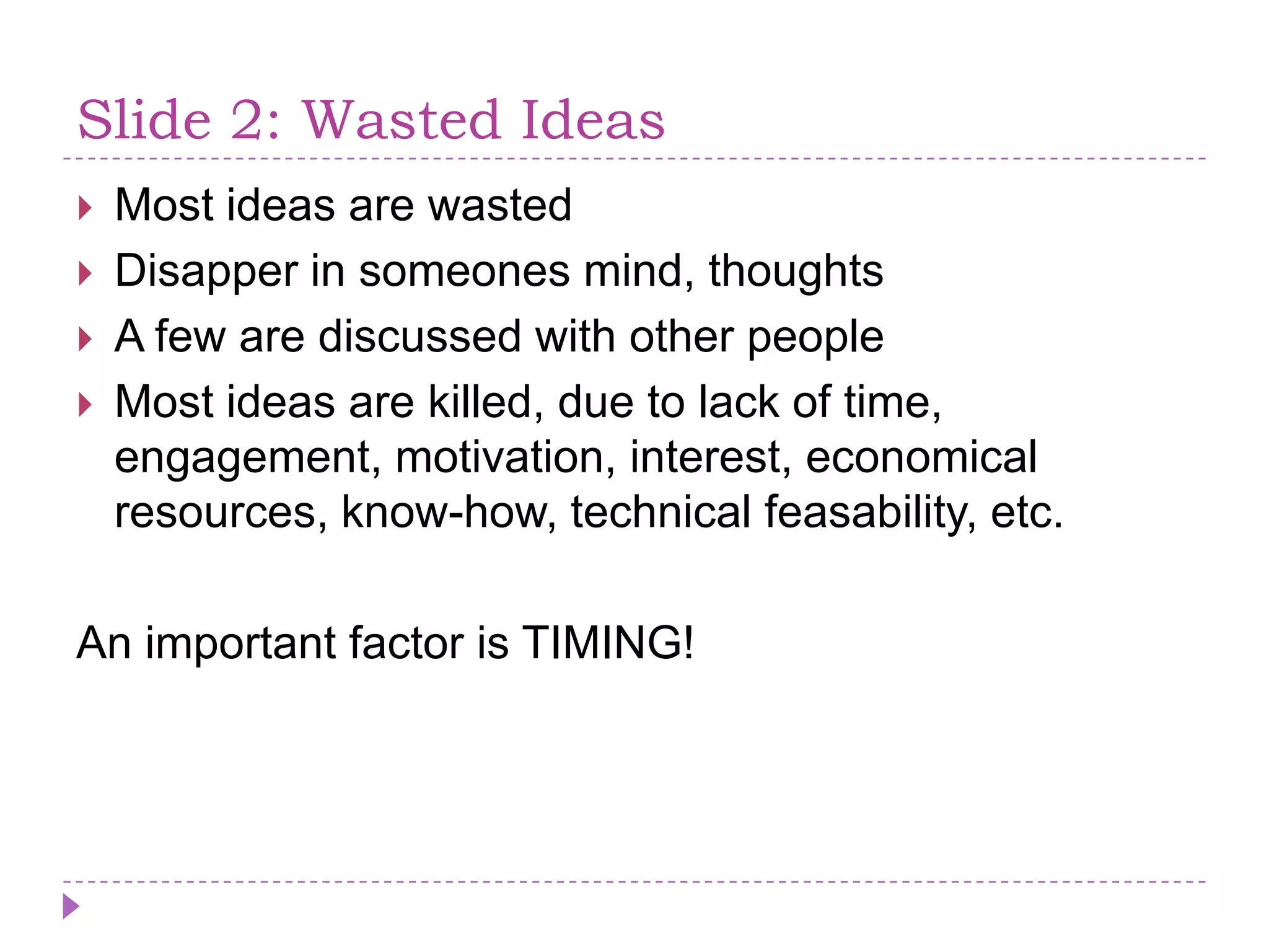 Slide 2: WastedIdeasMostideas are wastedDisapper in someones mind, thoughtsA few are discussed with otherpeopleMostideas are killed, due to lack of time, engagement, motivation, interest, economicalresources, know-how, technicalfeasability, etc.An importantfactor is TIMING!