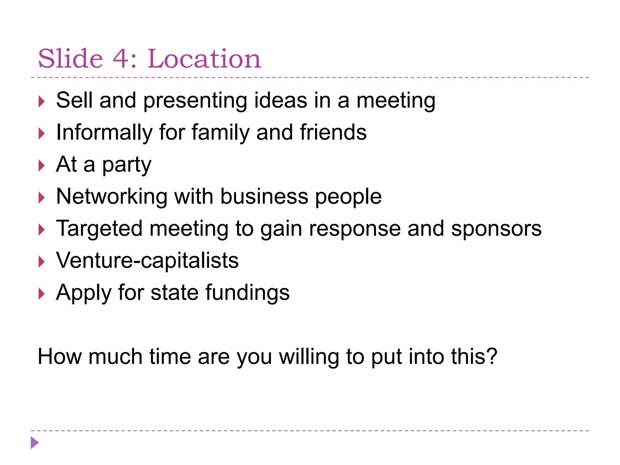 Slide 4: LocationSell and presentingideas in a meetingInformally for family and friendsAt a partyNetworking with business peopleTargetedmeeting to gainresponse and sponsorsVenture-capitalistsApply for statefundingsHowmuch time are you willing to putinto this?