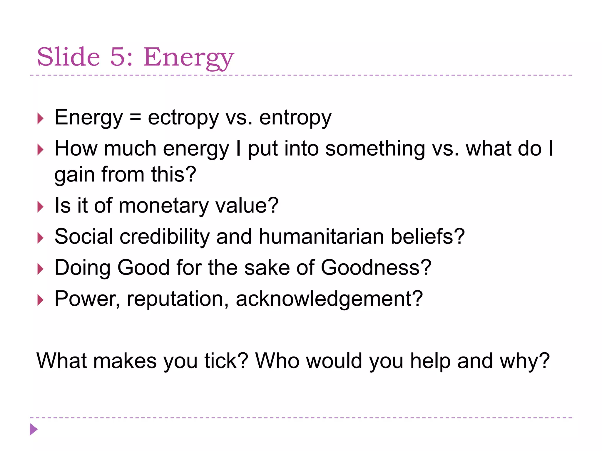 Slide 5: EnergyEnergy = ectropy vs. entropyHowmuchenergy I putintosomething vs. whatdo I gain from this? Is it of monetaryvalue?Social credibility and humanitarianbeliefs?Doing Good for the sake of Goodness?Power, reputation, acknowledgement?What makes you tick? Who would you help and why?