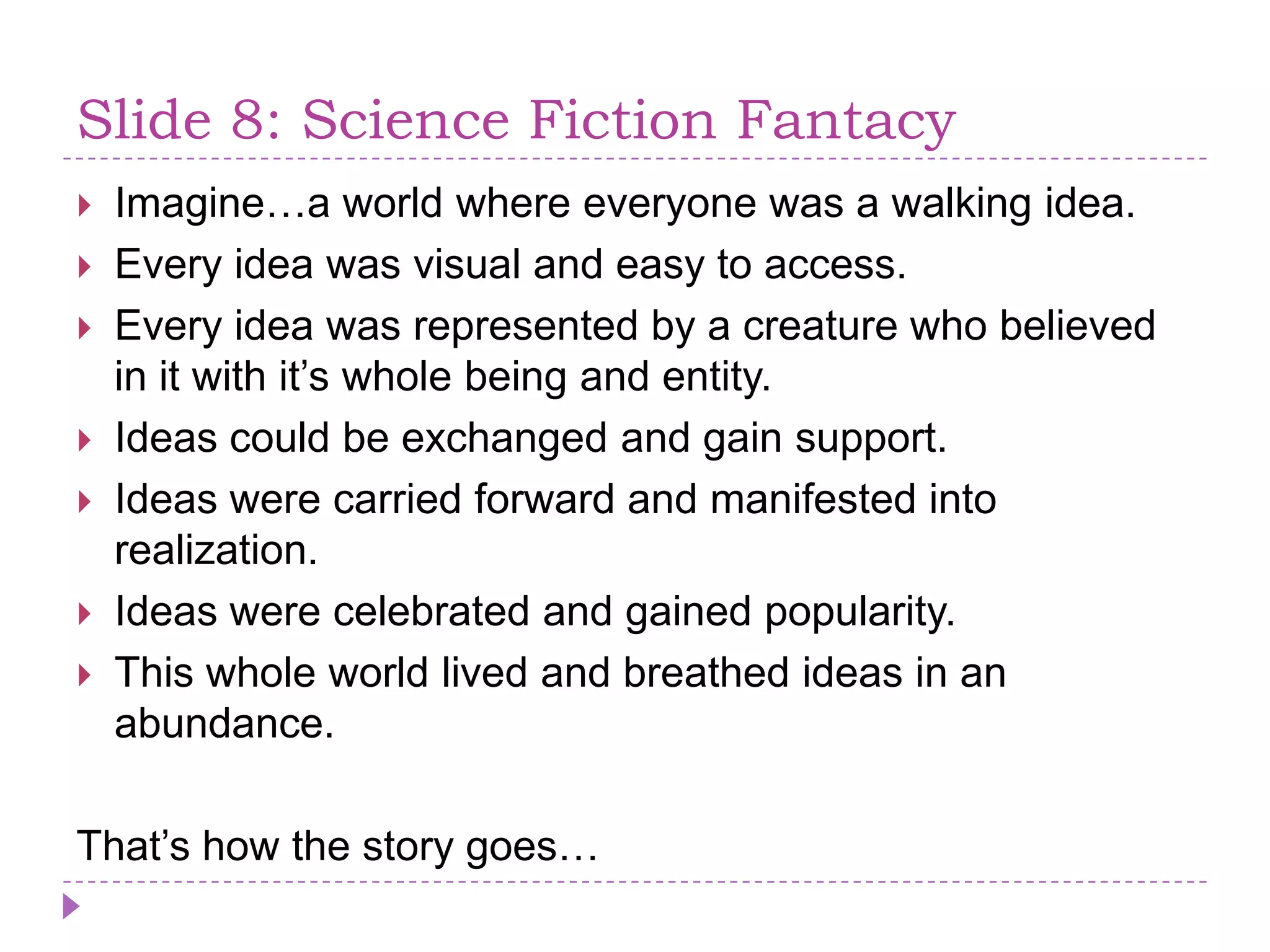 Slide 8: Science Fiction FantacyImagine…a world whereeveryonewas a walkingidea.Everyideawasvisual and easy to access.Everyideawasrepresented by a creature who believed in it with it’swholebeing and entity.Ideascould be exchanged and gain support.Ideaswerecarried forward and manifestedintorealization.Ideaswerecelebrated and gainedpopularity. This whole world lived and breathedideas in an abundance.That’show the story goes…