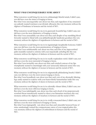 WHAT I WAS UNCONQUERABLY SURE ABOUT
What tomorrow would bring for me in its exhilaratingly blissful winds; I didn’t care;
nor did have even the tiniest of longing to know,
But what I was unconquerably sure about was that; each ingredient of my emaciated
eye ardently wanted towitness your divinely silhouette this very moment; without the
slightest of hindrance in between and the recital of NO .
What tomorrow would bring for me in its graciously bountiful lap; I didn’t care; nor
did have even the most diminutive of longing to know,
But what I was unassailably sure about was that; each droplet of my trembling blood
fervently wanted to blend with your philanthropically handsome goodness this very
moment; without the slightest of impediments in between and the recital of NO .
What tomorrow would bring for me in its ingratiatingly inexplicable horizons; I didn’t
care; nor did have even the most parsimonious of longing to know,
But what I was unfathomably sure about was that; each line of my impoverished
palm insatiably wanted to entwine with your majestically unfurling life this very
moment; without the slightest of darkness in between and the recital of NO .
What tomorrow would bring for me in its royally resplendent swirl; I didn’t care; nor
did have even the most mercurial of longing to know,
But what I was invincibly sure about was that; each cracked contour of my lips
triumphantly wanted to intermingle with your sensuously iridescent senses this very
moment; without the slightest of morass in between and the recital of NO .
What tomorrow would bring for me in its enigmatically philandering breath; I didn’t
care; nor did have even the most remote longing to know,
But what I was boundlessly sure about was that; each vein of my abysmally faltering
legs zanily wanted to coalesce with your benevolently humanitarian stride this very
moment; without the slightest of duress in between and the recital of NO .
What tomorrow would bring for me in its celestially vibrant fabric; I didn’t care; nor
did have even the most oblivious longing to know,
But what I was indefatigably sure about was that; each chord of my preposterously
scorched throat tumultuously wanted to slaver your Samaritan sweetness this very
moment; without the slightest of treachery in between and the recital of NO .
What tomorrow would bring for me in its vividly coruscated dawn; I didn’t care; nor
did have even the most cloistered of longing to know,
But what I was impregnably sure about was that; each miserably bereaved bone of
mine unrelentingly wanted the compassionate caress of your magical palms this
very moment; without the slightest of embroilment in between and the recital of
NO .
 