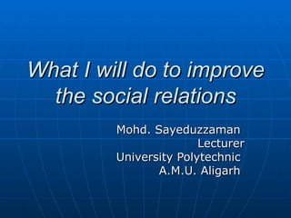 What I will do to improve the social relations Mohd. Sayeduzzaman  Lecturer University Polytechnic  A.M.U. Aligarh  