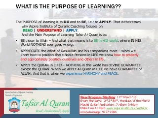 WHAT IS THE PURPOSE OF LEARNING??

The PURPOSE of learning is to DO and to BE, i.e.: to APPLY. That is the reason
   why Aspire Institute of Quranic Coaching focuses on
    READ | UNDERSTAND | APPLY.
   And the Main Purpose of Learning Tafsir Al-Quran is to:
•   BE closer to Allah – And what that means is to BE in HIS world, where IN HIS
    World NOTHING ever goes wrong.
•   APPRECIATE the effort of Rasulullah and his companions more – when we
    know how to position these Noble Persons in LIFE we know how to properly
    and appropriately position ourselves and others in life.
•   APPLY the QURAN in LIFE! – NOTHING in this world has DIVINE GUARANTEE
    except the QURAN. When we APPLY Al-Quran in LIFE we have GUARANTEE of
    ALLAH. And that is when we experience HARMONY and PEACE.




                                         New Program Starting: 11th March ’13
                                         Every Mondays: 2nd,3rd&4th, Mondays of the Month
                                         Masjid Sultan Auditorium, 7:45pm-9:45pm
                                         Make time to visit: www.aspireinstitute.com/tafsir
                                         sms/whatsapp: 9777 9586
 