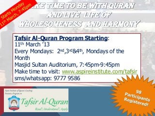 MAKE TIME TO BE WITH QURAN
       AND LIVE LIFE OF
 WHOLESOMENESS AND HARMONY
Tafsir Al-Quran Program Starting:
11th March ’13
Every Mondays: 2nd,3rd&4th, Mondays of the
Month
Masjid Sultan Auditorium, 7:45pm-9:45pm
Make time to visit: www.aspireinstitute.com/tafsir
sms/whatsapp: 9777 9586
 