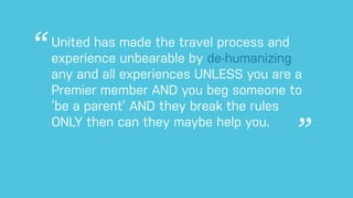 United has made the travel process and
experience unbearable by de-humanizing
any and all experiences UNLESS you are a
Premier member AND you beg someone to
‘be a parent’ AND they break the rules
ONLY then can they maybe help you.
 