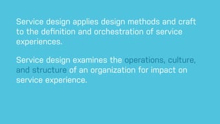 Service design applies design methods and craft
to the deﬁnition and orchestration of service
experiences.
Service design examines the operations, culture,
and structure of an organization for impact on
service experience.
 