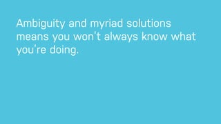 Ambiguity and myriad solutions
means you won’t always know what
you’re doing.
 