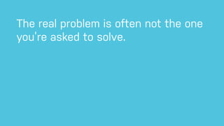 The real problem is often not the one
you’re asked to solve.
 