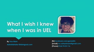 What I wish I knew
when I was in UEL
By Vox Nam
Administrator Ktdoingoai.com

[fb] facebook.com/game24v
[email] mr.vothanhnam@gmail.com

[Phone] 0164 74 53 116

 