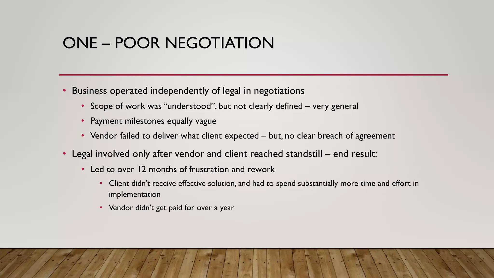 ONE – POOR NEGOTIATION
• Business operated independently of legal in negotiations
• Scope of work was “understood”, but not clearly defined – very general
• Payment milestones equally vague
• Vendor failed to deliver what client expected – but, no clear breach of agreement
• Legal involved only after vendor and client reached standstill – end result:
• Led to over 12 months of frustration and rework
• Client didn’t receive effective solution, and had to spend substantially more time and effort in
implementation
• Vendor didn’t get paid for over a year
 