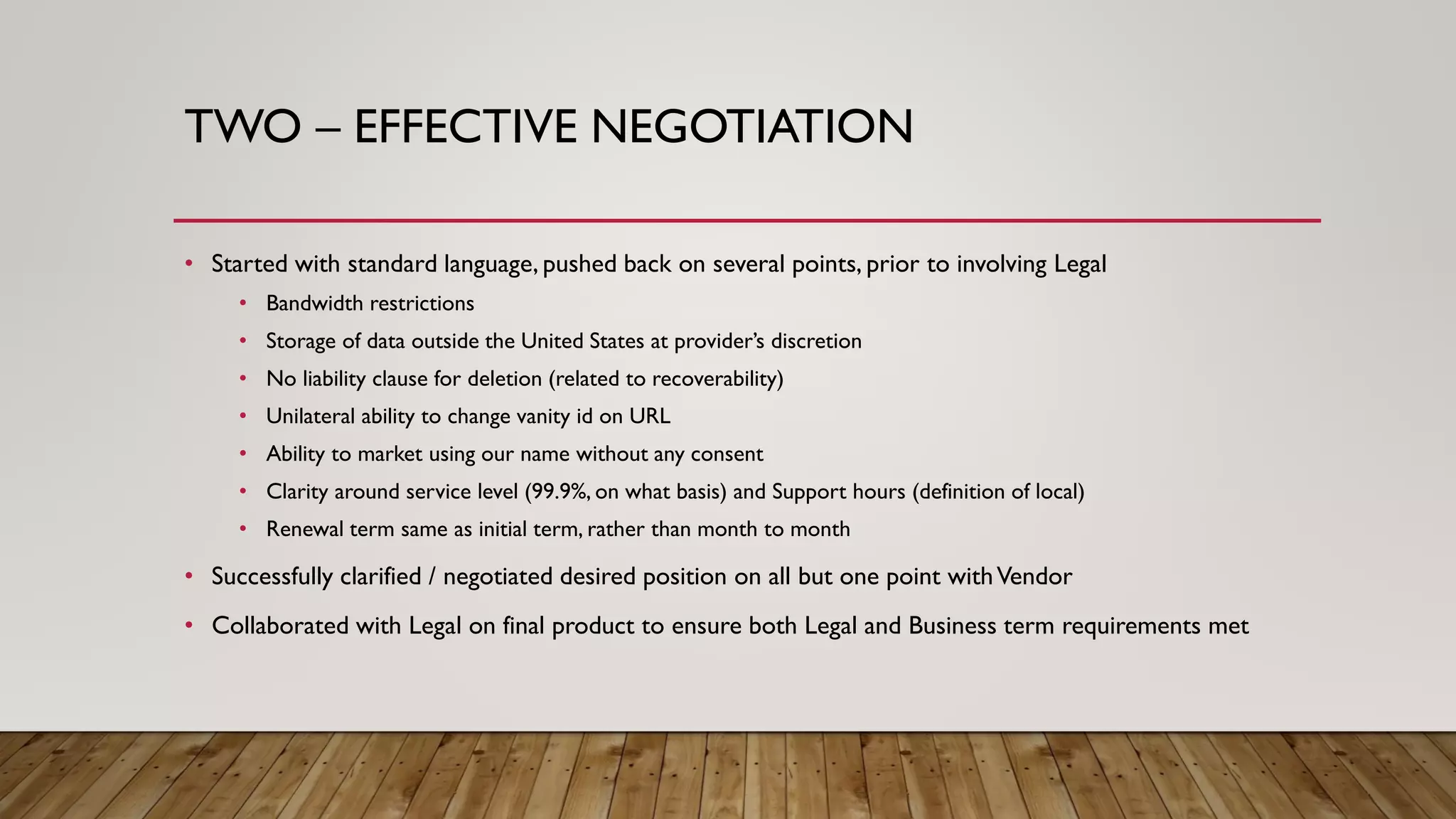 TWO – EFFECTIVE NEGOTIATION
• Started with standard language, pushed back on several points, prior to involving Legal
• Bandwidth restrictions
• Storage of data outside the United States at provider’s discretion
• No liability clause for deletion (related to recoverability)
• Unilateral ability to change vanity id on URL
• Ability to market using our name without any consent
• Clarity around service level (99.9%, on what basis) and Support hours (definition of local)
• Renewal term same as initial term, rather than month to month
• Successfully clarified / negotiated desired position on all but one point withVendor
• Collaborated with Legal on final product to ensure both Legal and Business term requirements met
 