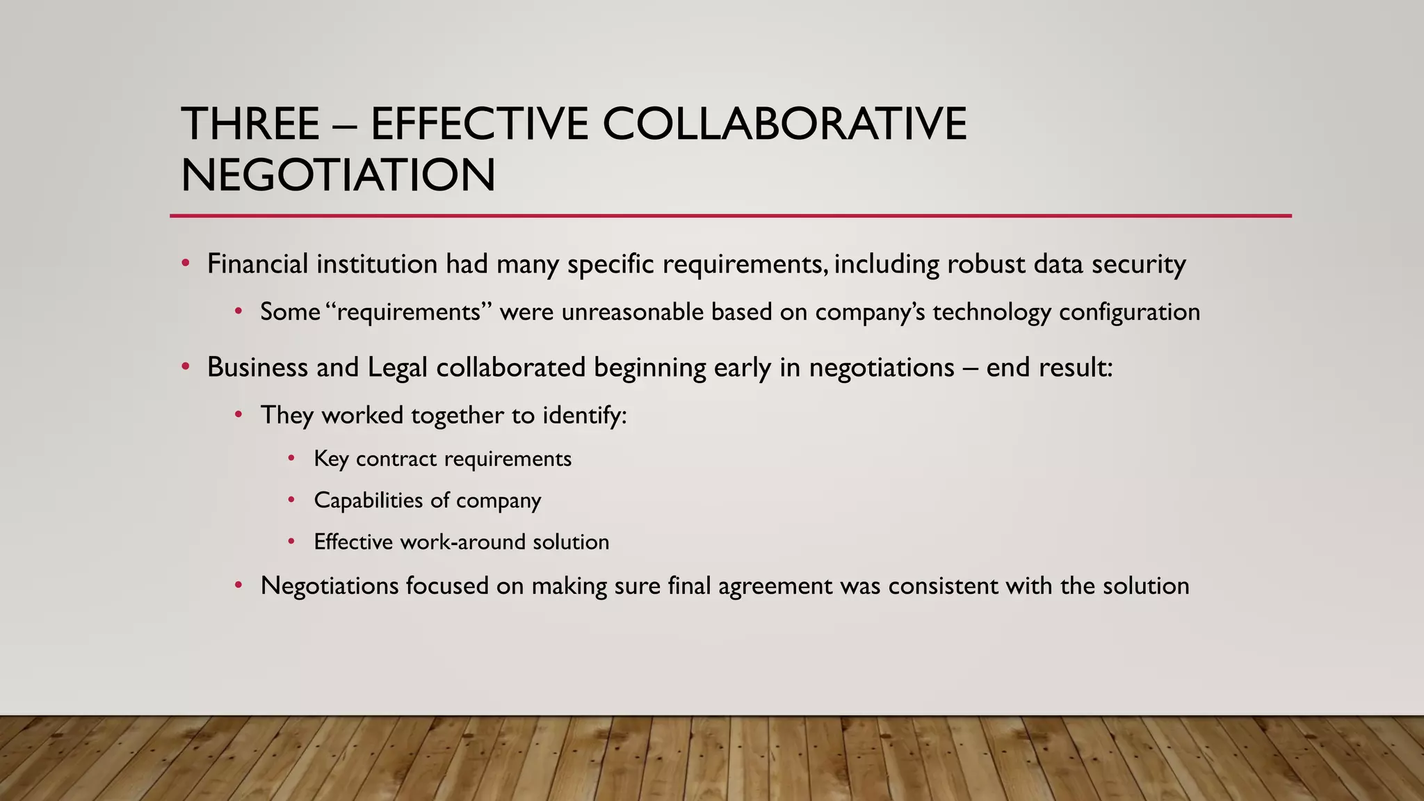 THREE – EFFECTIVE COLLABORATIVE
NEGOTIATION
• Financial institution had many specific requirements, including robust data security
• Some “requirements” were unreasonable based on company’s technology configuration
• Business and Legal collaborated beginning early in negotiations – end result:
• They worked together to identify:
• Key contract requirements
• Capabilities of company
• Effective work-around solution
• Negotiations focused on making sure final agreement was consistent with the solution
 