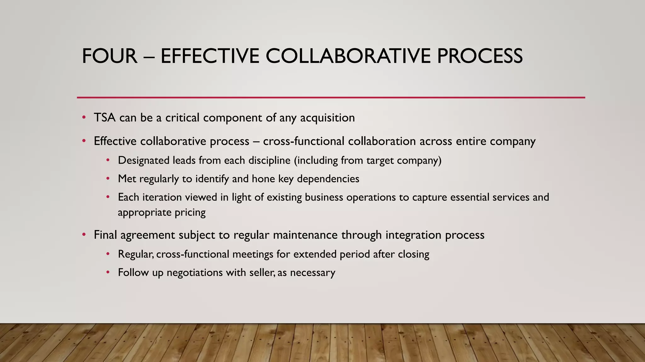 FOUR – EFFECTIVE COLLABORATIVE PROCESS
• TSA can be a critical component of any acquisition
• Effective collaborative process – cross-functional collaboration across entire company
• Designated leads from each discipline (including from target company)
• Met regularly to identify and hone key dependencies
• Each iteration viewed in light of existing business operations to capture essential services and
appropriate pricing
• Final agreement subject to regular maintenance through integration process
• Regular, cross-functional meetings for extended period after closing
• Follow up negotiations with seller, as necessary
 