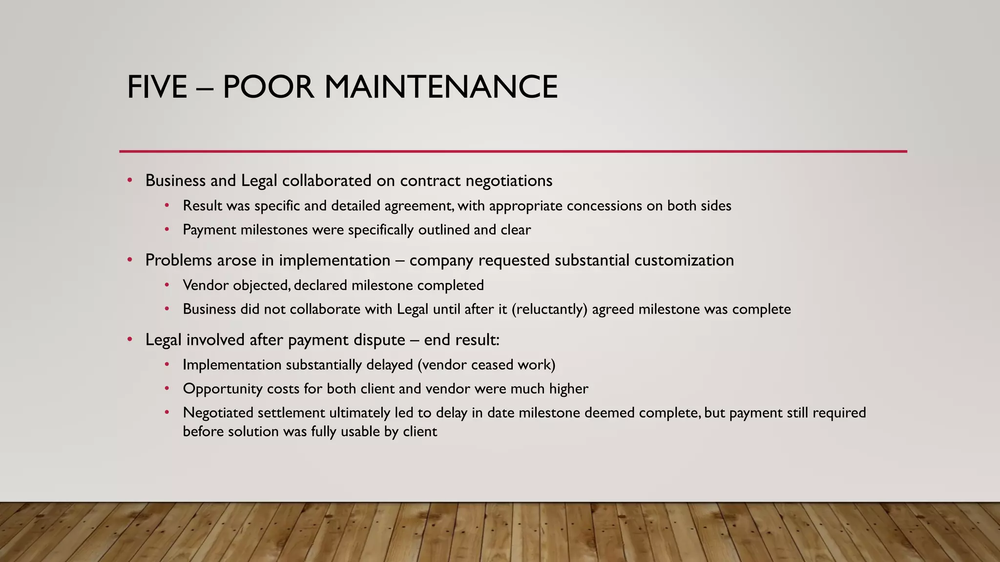 FIVE – POOR MAINTENANCE
• Business and Legal collaborated on contract negotiations
• Result was specific and detailed agreement, with appropriate concessions on both sides
• Payment milestones were specifically outlined and clear
• Problems arose in implementation – company requested substantial customization
• Vendor objected, declared milestone completed
• Business did not collaborate with Legal until after it (reluctantly) agreed milestone was complete
• Legal involved after payment dispute – end result:
• Implementation substantially delayed (vendor ceased work)
• Opportunity costs for both client and vendor were much higher
• Negotiated settlement ultimately led to delay in date milestone deemed complete, but payment still required
before solution was fully usable by client
 