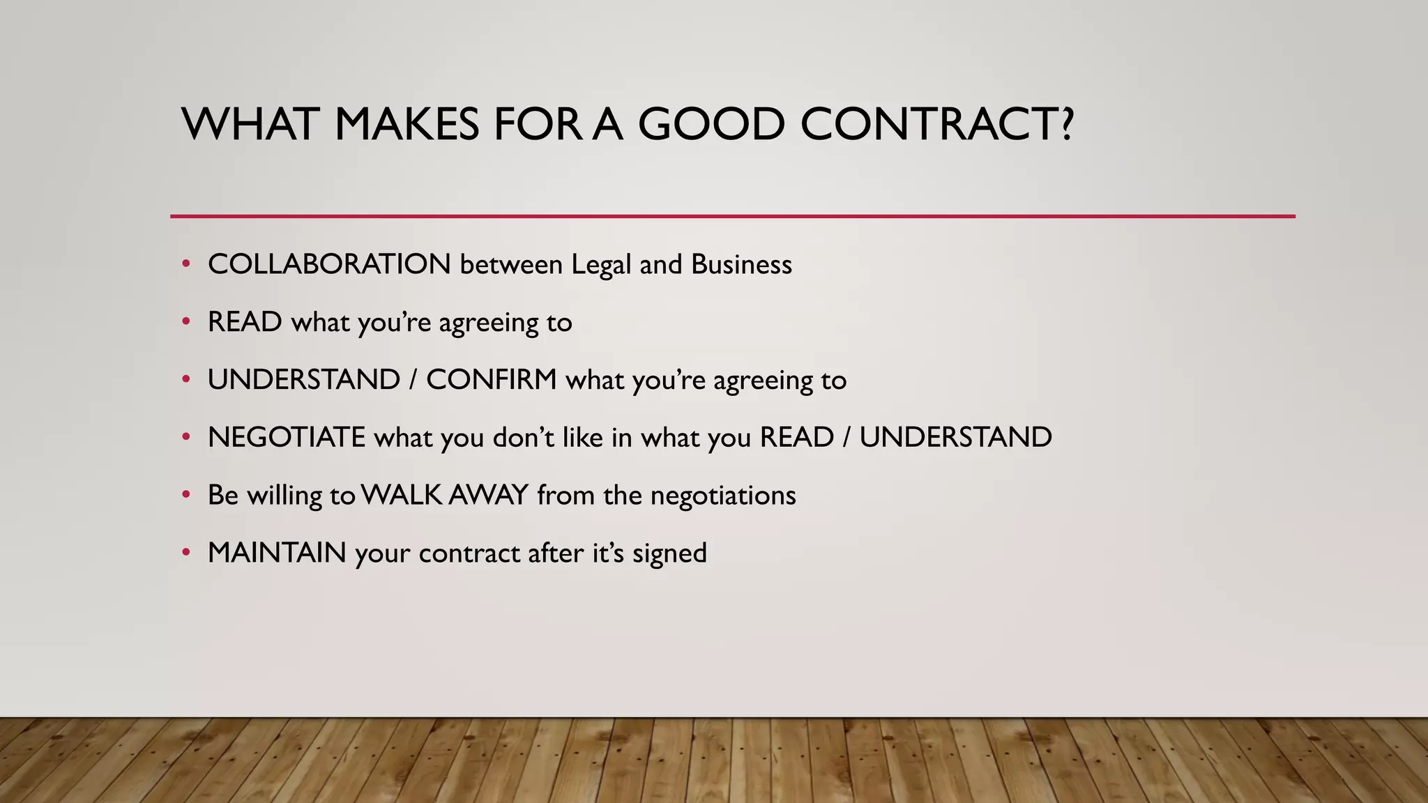 WHAT MAKES FOR A GOOD CONTRACT?
• COLLABORATION between Legal and Business
• READ what you’re agreeing to
• UNDERSTAND / CONFIRM what you’re agreeing to
• NEGOTIATE what you don’t like in what you READ / UNDERSTAND
• Be willing toWALK AWAY from the negotiations
• MAINTAIN your contract after it’s signed
 