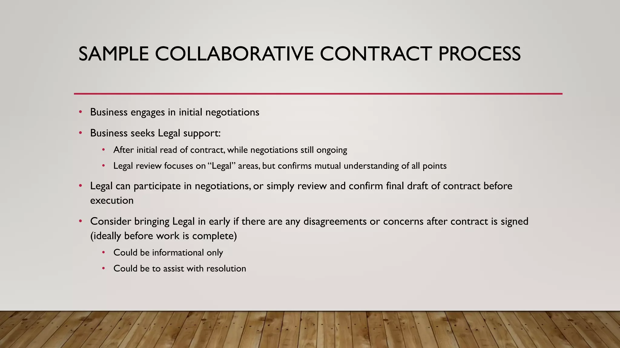 SAMPLE COLLABORATIVE CONTRACT PROCESS
• Business engages in initial negotiations
• Business seeks Legal support:
• After initial read of contract, while negotiations still ongoing
• Legal review focuses on “Legal” areas, but confirms mutual understanding of all points
• Legal can participate in negotiations, or simply review and confirm final draft of contract before
execution
• Consider bringing Legal in early if there are any disagreements or concerns after contract is signed
(ideally before work is complete)
• Could be informational only
• Could be to assist with resolution
 