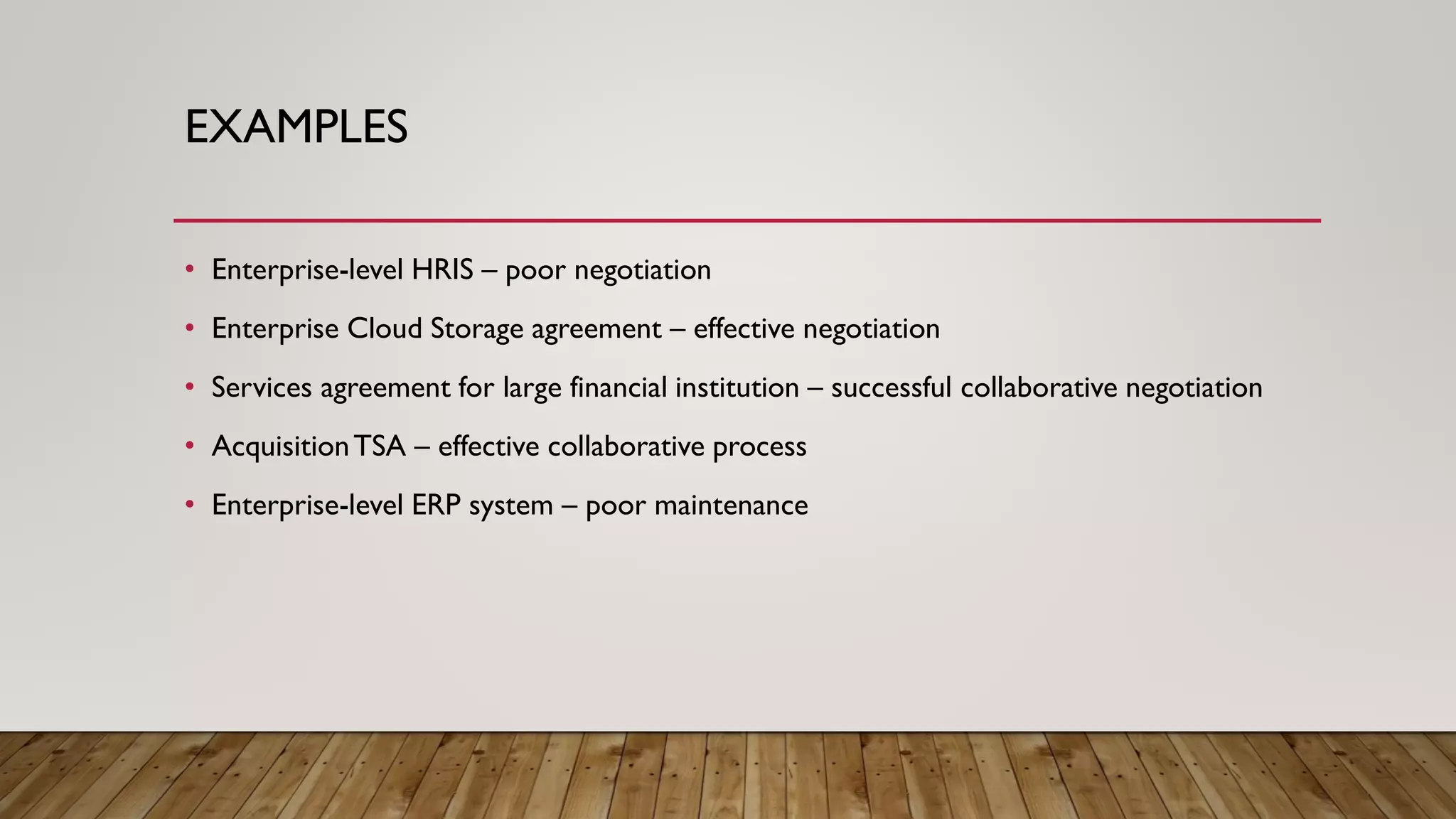 EXAMPLES
• Enterprise-level HRIS – poor negotiation
• Enterprise Cloud Storage agreement – effective negotiation
• Services agreement for large financial institution – successful collaborative negotiation
• AcquisitionTSA – effective collaborative process
• Enterprise-level ERP system – poor maintenance
 