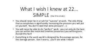 What I wish I knew at 22…
SIMPLE (like this slide):
• You should never be in a rush for “success” at work. The only thing
that accomplishes is significantly increasing the pressure you will put
on yourself. You don’t need that extra pressure! ;-)
• You will never be able to do “perfect” work; you can only do the best
you can within the restricted timeline (resources) you will be given.
Accept this fact!
• Everything in the work-world is designed by the average person, for
the average person. Don’t worry… you’ll see what I mean!
 