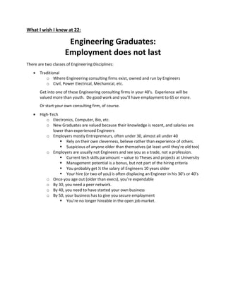 What I wish I knew at 22:
Engineering Graduates:
Employment does not last
There are two classes of Engineering Disciplines:
 Traditional
o Where Engineering consulting firms exist, owned and run by Engineers
o Civil, Power Electrical, Mechanical, etc.
Get into one of these Engineering consulting firms in your 40’s. Experience will be
valued more than youth. Do good work and you’ll have employment to 65 or more.
Or start your own consulting firm, of course.
 High-Tech
o Electronics, Computer, Bio, etc.
o New Graduates are valued because their knowledge is recent, and salaries are
lower than experienced Engineers
o Employers mostly Entrepreneurs, often under 30, almost all under 40
 Rely on their own cleverness, believe rather than experience of others.
 Suspicious of anyone older than themselves (at least until they’re old too)
o Employers are usually not Engineers and see you as a trade, not a profession.
 Current tech skills paramount – value to Theses and projects at University
 Management potential is a bonus, but not part of the hiring criteria
 You probably get ½ the salary of Engineers 10 years older
 Your hire (or two of you) is often displacing an Engineer in his 30’s or 40’s
o Once you age out (older than execs), you’re expendable
o By 30, you need a peer network.
o By 40, you need to have started your own business
o By 50, your business has to give you secure employment
 You’re no longer hireable in the open job market.
 