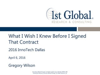 Securities offered through 1st Global Capital Corp. Member FINRA, SIPC
Investment Advisory Services offered through 1st Global Advisors, Inc
What I Wish I Knew Before I Signed
That Contract
2016 InnoTech Dallas
April 6, 2016
Gregory Wilson
 