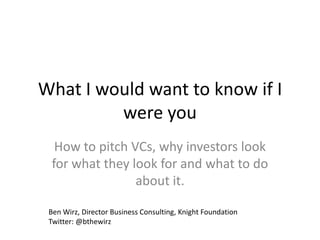 What I would want to know if I
         were you
  How to pitch VCs, why investors look
 for what they look for and what to do
                about it.

 Ben Wirz, Director Business Consulting, Knight Foundation
 Twitter: @bthewirz
 