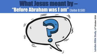 What Jesus meant by –
“Before Abraham was I am” (John 8:58)
LaindonBibleStudy,10thOctober2018
 