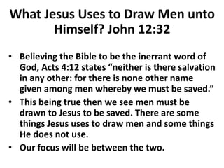 What Jesus Uses to Draw Men unto
Himself? John 12:32
• Believing the Bible to be the inerrant word of
God, Acts 4:12 states “neither is there salvation
in any other: for there is none other name
given among men whereby we must be saved.”
• This being true then we see men must be
drawn to Jesus to be saved. There are some
things Jesus uses to draw men and some things
He does not use.
• Our focus will be between the two.
 