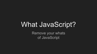 What JavaScript?
Remove your whats
of JavaScript
 