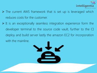  The current AWS framework that is set up is leveraged which
reduces costs for the customer.
 It is an exceptionally seamless integration experience form the
developer terminal to the source code vault, further to the CI
deploy and build server lastly the amazon EC2 for incorporation
with the mainline.
 
