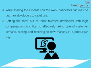  While sparing the expenses on the AWS, businesses can likewise
put their developers to rapid use.
 Getting the most out of those talented developers with high
compensations is critical to effectively taking care of customer
demand, scaling and reaching to new markets in a productive
way.
 