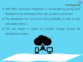  With AWS continuous integration, is conceivable by giving quick
feedback to the developers from QA, as well as production.
 The developers turn out to be more profitable, as well as have
actionable metrics.
 This can impart a culture of constant change among the
development teams.
 