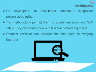 For developers, an AWS-based continuous integration
process adds agility.
 This methodology permits them to experiment more and “fail”
safely. They can confer code with less fear of breaking things.
 Frequent check-ins can decrease the time spent in merging
branches.
 