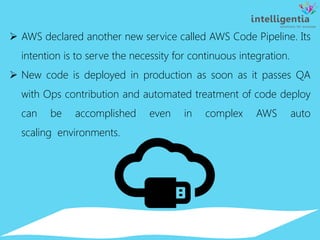  AWS declared another new service called AWS Code Pipeline. Its
intention is to serve the necessity for continuous integration.
 New code is deployed in production as soon as it passes QA
with Ops contribution and automated treatment of code deploy
can be accomplished even in complex AWS auto
scaling environments.
 