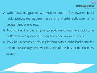  With AWS, integration with source control frameworks, build
tools, project management tools and metrics collection, all is
brought under one roof.
 Add to that the pay as you go policy and you have got some
better than really good CI integration deal on your hands.
 AWS has a proficient cloud platform with a solid backbone for
continuous deployment, which is one of the best in the business
sector.
 