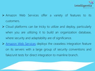  Amazon Web Services offer a variety of features to its
customers.
 Cloud platforms can be tricky to utilize and deploy, particularly
when you are utilizing it to build an organization database,
where security and adaptability are of significance.
 Amazon Web Services deploys the ceaseless integration feature
on its servers with a large group of security conventions and
fake/unit tests for direct integration to mainline branch.
 
