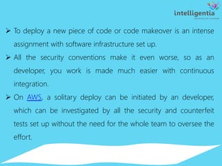  To deploy a new piece of code or code makeover is an intense
assignment with software infrastructure set up.
 All the security conventions make it even worse, so as an
developer, you work is made much easier with continuous
integration.
 On AWS, a solitary deploy can be initiated by an developer,
which can be investigated by all the security and counterfeit
tests set up without the need for the whole team to oversee the
effort.
 